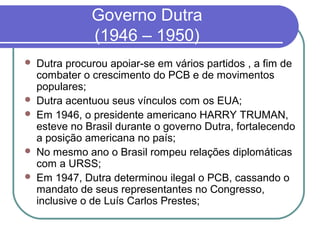 Governo Dutra
(1946 – 1950)
 Dutra procurou apoiar-se em vários partidos , a fim de
combater o crescimento do PCB e de movimentos
populares;
 Dutra acentuou seus vínculos com os EUA;
 Em 1946, o presidente americano HARRY TRUMAN,
esteve no Brasil durante o governo Dutra, fortalecendo
a posição americana no país;
 No mesmo ano o Brasil rompeu relações diplomáticas
com a URSS;
 Em 1947, Dutra determinou ilegal o PCB, cassando o
mandato de seus representantes no Congresso,
inclusive o de Luís Carlos Prestes;
 