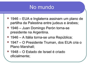 No mundo
 1946 – EUA e Inglaterra assinam um plano de
partilha da Palestina entre judeus e árabes;
 1946 – Juan Domingo Perón torna-se
presidente na Argentina.
 1946 – A Itália torna-se uma República;
 1947 – O Presidente Truman, dos EUA cria o
Plano Marshall;
 1948 – O Estado de Israel é criado
oficialmente;
 