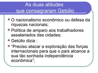 As duas atitudes
que consagraram Getúlio
O nacionalismo econômico ou defesa da
riquezas nacionais;
Política de amparo aos trabalhadores
assalariados das cidades;
Getúlio dizia :
“Preciso atacar a exploração das forças
internacionais para que o país alcance a
sua tão sonhada independência
econômica”;
 