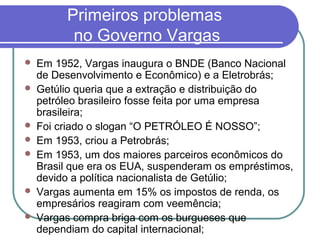 Primeiros problemas
no Governo Vargas
 Em 1952, Vargas inaugura o BNDE (Banco Nacional
de Desenvolvimento e Econômico) e a Eletrobrás;
 Getúlio queria que a extração e distribuição do
petróleo brasileiro fosse feita por uma empresa
brasileira;
 Foi criado o slogan “O PETRÓLEO É NOSSO”;
 Em 1953, criou a Petrobrás;
 Em 1953, um dos maiores parceiros econômicos do
Brasil que era os EUA, suspenderam os empréstimos,
devido a política nacionalista de Getúlio;
 Vargas aumenta em 15% os impostos de renda, os
empresários reagiram com veemência;
 Vargas compra briga com os burgueses que
dependiam do capital internacional;
 