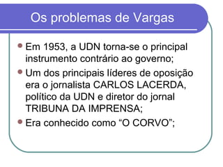 Os problemas de Vargas
Em 1953, a UDN torna-se o principal
instrumento contrário ao governo;
Um dos principais líderes de oposição
era o jornalista CARLOS LACERDA,
político da UDN e diretor do jornal
TRIBUNA DA IMPRENSA;
Era conhecido como “O CORVO”;
 
