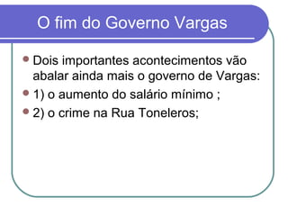 O fim do Governo Vargas
Dois importantes acontecimentos vão
abalar ainda mais o governo de Vargas:
1) o aumento do salário mínimo ;
2) o crime na Rua Toneleros;
 