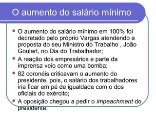 O aumento do salário mínimo
 O aumento do salário mínimo em 100% foi
decretado pelo próprio Vargas atendendo a
proposta do seu Ministro do Trabalho , João
Goulart, no Dia do Trabalhador;
 A reação dos empresários e parte da
imprensa veio como uma bomba;
 82 coronéis criticavam o aumento do
presidente, pois, o salário dos trabalhadores
iria ficar em pé de igualdade com o dos
oficiais do exército;
 A oposição chegou a pedir o impeachment do
presidente;
 