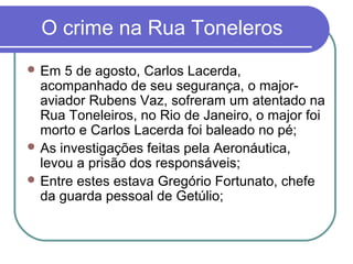 O crime na Rua Toneleros
 Em 5 de agosto, Carlos Lacerda,
acompanhado de seu segurança, o major-
aviador Rubens Vaz, sofreram um atentado na
Rua Toneleiros, no Rio de Janeiro, o major foi
morto e Carlos Lacerda foi baleado no pé;
 As investigações feitas pela Aeronáutica,
levou a prisão dos responsáveis;
 Entre estes estava Gregório Fortunato, chefe
da guarda pessoal de Getúlio;
 