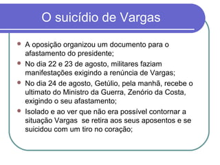 O suicídio de Vargas
 A oposição organizou um documento para o
afastamento do presidente;
 No dia 22 e 23 de agosto, militares faziam
manifestações exigindo a renúncia de Vargas;
 No dia 24 de agosto, Getúlio, pela manhã, recebe o
ultimato do Ministro da Guerra, Zenório da Costa,
exigindo o seu afastamento;
 Isolado e ao ver que não era possível contornar a
situação Vargas se retira aos seus aposentos e se
suicidou com um tiro no coração;
 