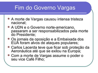 Fim do Governo Vargas
 A morte de Vargas causou intensa tristeza
nacional;
 A UDN e o Governo norte-americano,
passaram a ser responsabilizados pela morte
do Presidente;
 Os jornais da oposição e a Embaixada dos
EUA foram alvos de ataques populares;
 Carlos Lacerda teve que ficar sob proteção da
Aeronáutica até que se exilou na Europa;
 Com a morte de Vargas assume o poder o
seu vice Café Filho;
 