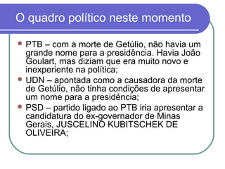 O quadro político neste momento
 PTB – com a morte de Getúlio, não havia um
grande nome para a presidência. Havia João
Goulart, mas diziam que era muito novo e
inexperiente na política;
 UDN – apontada como a causadora da morte
de Getúlio, não tinha condições de apresentar
um nome para a presidência;
 PSD – partido ligado ao PTB iria apresentar a
candidatura do ex-governador de Minas
Gerais, JUSCELINO KUBITSCHEK DE
OLIVEIRA;
 