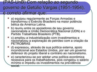 (PAS-UnB) Com relação ao segundo(PAS-UnB) Com relação ao segundo
governo de Getúlio Vargas (1951-1954),governo de Getúlio Vargas (1951-1954),
é correto afirmar que:é correto afirmar que:
 a) equipou regularmente as Forças Armadas e
transformou o Exército Brasileiro na maior potência
bélica da América Latina.
 b) reuniu entre os apoiadores de seu governo
nacionalista a União Democrática Nacional (UDN) e o
Partido Trabalhista Brasileiro (PTB).
 c) ampliou a industrialização com investimentos e
nacionalizou a exploração do petróleo com a criação da
PETROBRÁS
 d) expressou, através de sua política externa, apoio
incondicional aos Estados Unidos, por ser um governo
defensor do projeto liberal e contrário ao nacionalismo.
 e) caracterizou-se por adotar uma política econômica
recessiva para os trabalhadores, pois congelou o salário
mínimo e impediu os investimentos na previdência
social.
 