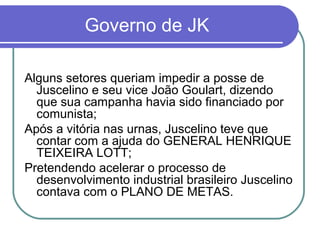Governo de JK
Alguns setores queriam impedir a posse de
Juscelino e seu vice João Goulart, dizendo
que sua campanha havia sido financiado por
comunista;
Após a vitória nas urnas, Juscelino teve que
contar com a ajuda do GENERAL HENRIQUE
TEIXEIRA LOTT;
Pretendendo acelerar o processo de
desenvolvimento industrial brasileiro Juscelino
contava com o PLANO DE METAS.
 