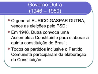 Governo Dutra
(1946 – 1950)
O general EURICO GASPAR DUTRA,
vence as eleições pelo PSD;
Em 1946, Dutra convoca uma
Assembléia Constituinte para elaborar a
quinta constituição do Brasil;
Todos os partidos inclusive o Partido
Comunista participaram da elaboração
da Constituição.
 