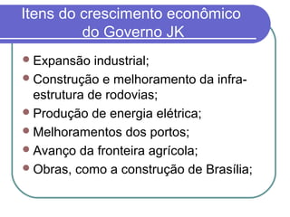 Itens do crescimento econômico
do Governo JK
Expansão industrial;
Construção e melhoramento da infra-
estrutura de rodovias;
Produção de energia elétrica;
Melhoramentos dos portos;
Avanço da fronteira agrícola;
Obras, como a construção de Brasília;
 