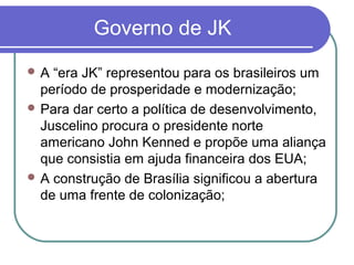 Governo de JK
 A “era JK” representou para os brasileiros um
período de prosperidade e modernização;
 Para dar certo a política de desenvolvimento,
Juscelino procura o presidente norte
americano John Kenned e propõe uma aliança
que consistia em ajuda financeira dos EUA;
 A construção de Brasília significou a abertura
de uma frente de colonização;
 