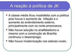 A reação à política de JK
 A classe média ficou insatisfeita com a política
pois houve o aumento da inflação e o
aumento do endividamento externo,
principalmente com os norte-americanos;
 Não houve solução no analfabetismo e
mesmo com a construção de Brasília
continuou o desemprego;
 Não houve modernização nos setores rurais;
 