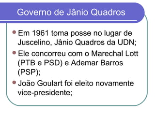 Governo de Jânio Quadros
Em 1961 toma posse no lugar de
Juscelino, Jânio Quadros da UDN;
Ele concorreu com o Marechal Lott
(PTB e PSD) e Ademar Barros
(PSP);
João Goulart foi eleito novamente
vice-presidente;
 