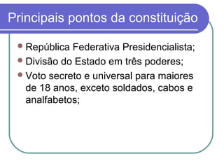 Principais pontos da constituição
República Federativa Presidencialista;
Divisão do Estado em três poderes;
Voto secreto e universal para maiores
de 18 anos, exceto soldados, cabos e
analfabetos;
 