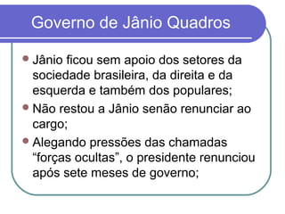 Governo de Jânio Quadros
Jânio ficou sem apoio dos setores da
sociedade brasileira, da direita e da
esquerda e também dos populares;
Não restou a Jânio senão renunciar ao
cargo;
Alegando pressões das chamadas
“forças ocultas”, o presidente renunciou
após sete meses de governo;
 