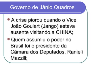 Governo de Jânio Quadros
A crise piorou quando o Vice
João Goulart (Jango) estava
ausente visitando a CHINA;
Quem assumiu o poder no
Brasil foi o presidente da
Câmara dos Deputados, Ranieli
Mazzili;
 