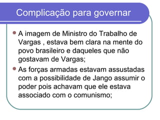 Complicação para governar
A imagem de Ministro do Trabalho de
Vargas , estava bem clara na mente do
povo brasileiro e daqueles que não
gostavam de Vargas;
As forças armadas estavam assustadas
com a possibilidade de Jango assumir o
poder pois achavam que ele estava
associado com o comunismo;
 