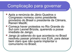 Complicação para governar
 Após a renúncia de Jânio Quadros o
Congresso nomeou como presidente
provisório do Brasil o presidente da Câmara,
Ranieri Mazilli;
 Começa haver protestos no Rio Grande do
Sul com Leonel Brizola, querendo a posse
imediata de Jango;
 Jango já sabendo do que acontecia no Brasil
resolveu passar primeiro nos EUA, para deixar
bem claro que não queria implantar o
comunismo no Brasil;
 