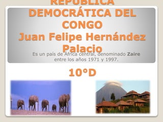 REPÚBLICA 
DEMOCRÁTICA DEL 
CONGO 
Juan Felipe Hernández 
Palacio 
Es un país de África central, denominado Zaire 
entre los años 1971 y 1997. 
10°D 
 