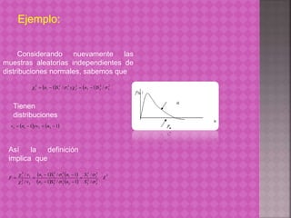Ejemplo: 
Considerando nuevamente las 
muestras aleatorias independientes de 
distribuciones normales, sabemos que 
    2 
2 
1   n 1 S / y  n 1 S / 
2 
2 
2 2 
2 
2 
2 
1 
2 
1 1 
2  
Tienen 
distribuciones 
 1  1 1 1 2 2 v  n  yv  n  
Así la definición 
implica que 
    
 
    2 
2 
2 
2 
2 
1 
2 
1 
n S n 
  
1 / 1 
F  
2 
 
2 
2 
2 
2 2 
1 
2 
1 
2 
1 1 
v 
2 
 
2 
2 
1 
2 
1 
/ 
/ 
1 / 1 
/ 
/ 
 
 
 
S 
S 
n S n 
v 
  
  
 