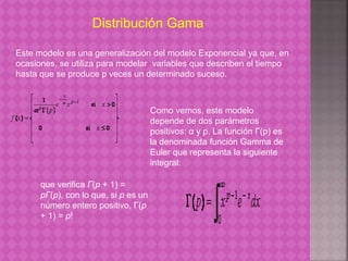 Distribución Gama 
Este modelo es una generalización del modelo Exponencial ya que, en 
ocasiones, se utiliza para modelar variables que describen el tiempo 
hasta que se produce p veces un determinado suceso. 
Como vemos, este modelo 
depende de dos parámetros 
positivos: α y p. La función Γ(p) es 
la denominada función Gamma de 
Euler que representa la siguiente 
integral: 
que verifica Γ(p + 1) = 
pΓ(p), con lo que, si p es un 
número entero positivo, Γ(p 
+ 1) = p! 
 