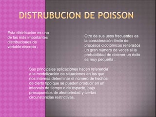 Esta distribución es una 
de las más importantes 
distribuciones de 
variable discreta . 
Otro de sus usos frecuentes es 
la consideración límite de 
procesos dicotómicos reiterados 
un gran número de veces si la 
probabilidad de obtener un éxito 
es muy pequeña . 
Sus principales aplicaciones hacen referencia 
a la modelización de situaciones en las que 
nos interesa determinar el número de hechos 
de cierto tipo que se pueden producir en un 
intervalo de tiempo o de espacio, bajo 
presupuestos de aleatoriedad y ciertas 
circunstancias restrictivas. 
 