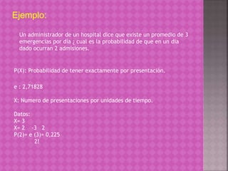 Ejemplo: 
Un administrador de un hospital dice que existe un promedio de 3 
emergencias por día ¿ cual es la probabilidad de que en un dia 
dado ocurran 2 admisiones. 
P(X): Probabilidad de tener exactamente por presentación. 
e : 2,71828 
X: Numero de presentaciones por unidades de tiempo. 
Datos: 
X= 3 
X= 2 -3 2 
P(2)= e (3)= 0,225 
2! 
