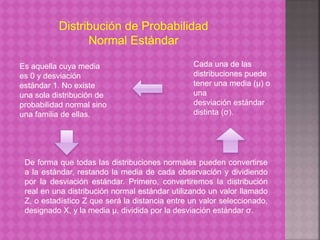Distribución de Probabilidad 
Normal Estándar 
Es aquella cuya media 
es 0 y desviación 
estándar 1. No existe 
una sola distribución de 
probabilidad normal sino 
una familia de ellas. 
Cada una de las 
distribuciones puede 
tener una media (μ) o 
una 
desviación estándar 
distinta (σ). 
De forma que todas las distribuciones normales pueden convertirse 
a la estándar, restando la media de cada observación y dividiendo 
por la desviación estándar. Primero, convertiremos la distribución 
real en una distribución normal estándar utilizando un valor llamado 
Z, o estadístico Z que será la distancia entre un valor seleccionado, 
designado X, y la media μ, dividida por la desviación estándar σ. 
 
