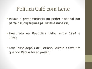 Política Café com Leite
• Visava a predominância no poder nacional por
parte das oligarquias paulistas e mineiras;
• Executada na República Velha entre 1894 e
1930;
• Teve início depois de Floriano Peixoto e teve fim
quando Vargas foi ao poder;
 