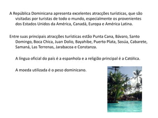 A República Dominicana apresenta excelentes atracções turísticas, que são visitadas por turistas de todo o mundo, especialmente os provenientes dos Estados Unidos da América, Canadá, Europa e América Latina.Entre suas principais atracções turísticas estão Punta Cana, Bávaro, Santo Domingo, Boca Chica, Juan Dolio, Bayahibe, Puerto Plata, Sosúa, Cabarete, Samaná, Las Terrenas, Jarabacoa e Constanza.A língua oficial do país é a espanhola e a religião principal é a Católica.	A moeda utilizada é o peso dominicano.