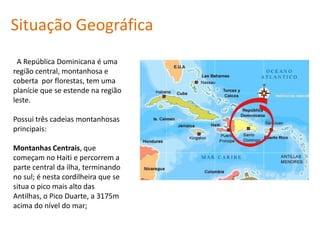 Situação Geográfica A República Dominicana é uma região central, montanhosa e coberta  por florestas, tem uma planície que se estende na região leste.Possui três cadeias montanhosas principais:Montanhas Centrais, que começam no Haitie percorrem a parte central da ilha, terminando no sul; é nesta cordilheira que se situa o pico mais alto das Antilhas, o Pico Duarte, a 3175m acima do nível do mar; 