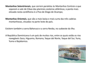 Montanhas Setentrionais, que correm paralelas às Montanhas Centrais e que separam o vale de Cibao das planícies costeiras atlânticas; o ponto mais elevado nesta cordilheira é o Pico de Diego de Ocampo; Montanhas Orientais, que são a mais baixa e mais curta das três cadeias montanhosas, situadas na parte leste do país. Existem também a serra Bahoruco e a serra Nevba, no sudoeste da ilha.A República Dominicana é um país de muitos rios, entre os quais estão os rios navegáveis Soco, Higuamo, Romana, Yaque del Norte, Yaque del Sur, Yuna, Yuma e Bajabonico.