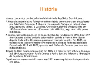 HistóriaVamos contar-vos um bocadinho da história da República Dominicana…A República Dominicana foi o primeiro território americano a ser descoberto por Cristóvão Colombo. A ilha era chamada de Quisqueya pelos índios arauaques (ou taínos) e Caraíbas. Cristóvão Colombo chegou à ilha em 1492 e estabeleceu uma colónia na costa atlântica, logo destruída pelos indígenas.A capital, Santo Domingo, na costa caribenha, foi fundada em 1496. Em 1697, a terça parte da ilha do lado ocidental foi cedida à França. Um século depois, toda a ilha Hispaniola passou ao controle francês. Em 1809, os franceses do lado oriental foram expulsos e a região foi reocupada pela Espanha de 1814 até 1821, quando José Nuñez de Cáceres proclamou a independência.Tropas do Haiti ocuparam a região em 1822 e a mantiveram sob seu domínio até 1844, quando Juan Pablo Duarte e Pedro Santana lideram a libertação da República Dominicana.O país volta a anexar-se à Espanha em 1861 e reconquistou a independência em 1865.
