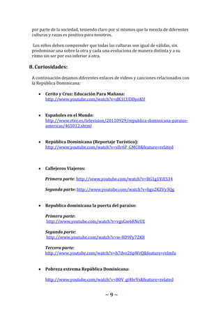 por parte de la sociedad, teniendo claro por sí mismos que la mezcla de diferentes
 culturas y razas es positiva para nosotros.

  Los niños deben comprender que todas las culturas son igual de válidas, sin
 predominar una sobre la otra y cada una evoluciona de manera distinta y a su
 ritmo sin ser por eso inferior a otra.

8. Curiosidades:

 A continuación dejamos diferentes enlaces de videos y canciones relacionados con
 la República Dominicana:

        Cerito y Cruz: Educación Para Mañana:
        http://www.youtube.com/watch?v=dK1CUDDyoKU


        Españoles en el Mundo:
        http://www.rtve.es/television/20110929/republica-dominicana-paraiso-
        americas/465012.shtml


        República Dominicana (Reportaje Turístico):
        http://www.youtube.com/watch?v=sIlr6P_GMC0&feature=related



        Callejeros Viajeros:

       Primera parte: http://www.youtube.com/watch?v=BG1g1YiES34

       Segunda parte: http://www.youtube.com/watch?v=bgx2KZVy3Qg


        Republica dominicana la puerta del paraíso:

        Primera parte:
        http://www.youtube.com/watch?v=vgsGw6RNcUE

        Segunda parte:
        http://www.youtube.com/watch?v=w-8D9Py72K8

       Tercera parte:
       http://www.youtube.com/watch?v=h7dve26pWrQ&feature=relmfu


        Pobreza extrema República Dominicana:

        http://www.youtube.com/watch?v=8OV_gi4brVs&feature=related


                                       ~9~
 