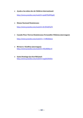 Ayuda a los niños des de Children International:

http://www.youtube.com/watch?v=pmK7ZnWUgsQ



Himno Nacional Dominicano:

http://www.youtube.com/watch?v=B-D9vkPCd7I



Cuando Pises Tierras Dominicanas-Fernandito Villalona (merengue):

http://www.youtube.com/watch?v=_9_8MoBeJsw



Mi tierra- El Jeffrey (merengue):
http://www.youtube.com/watch?v=9EL8KI8jcv4



Santo Domingo-Joa feat Melymel:
http://www.youtube.com/watch?v=jogGiEzNzXw




                            ~ 10 ~
 