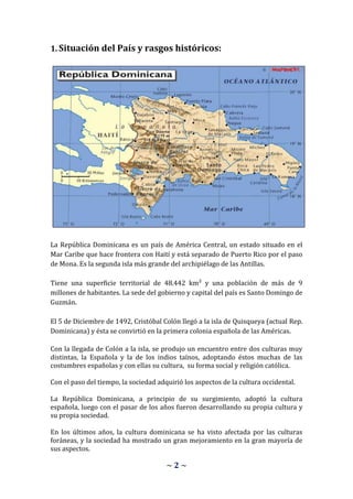 1. Situación del País y rasgos históricos:




La República Dominicana es un país de América Central, un estado situado en el
Mar Caribe que hace frontera con Haití y está separado de Puerto Rico por el paso
de Mona. Es la segunda isla más grande del archipiélago de las Antillas.

Tiene una superficie territorial de 48.442 km² y una población de más de 9
millones de habitantes. La sede del gobierno y capital del país es Santo Domingo de
Guzmán.

El 5 de Diciembre de 1492, Cristóbal Colón llegó a la isla de Quisqueya (actual Rep.
Dominicana) y ésta se convirtió en la primera colonia española de las Américas.

Con la llegada de Colón a la isla, se produjo un encuentro entre dos culturas muy
distintas, la Española y la de los indios taínos, adoptando éstos muchas de las
costumbres españolas y con ellas su cultura, su forma social y religión católica.

Con el paso del tiempo, la sociedad adquirió los aspectos de la cultura occidental.

La República Dominicana, a principio de su surgimiento, adoptó la cultura
española, luego con el pasar de los años fueron desarrollando su propia cultura y
su propia sociedad.

En los últimos años, la cultura dominicana se ha visto afectada por las culturas
foráneas, y la sociedad ha mostrado un gran mejoramiento en la gran mayoría de
sus aspectos.

                                       ~2~
 
