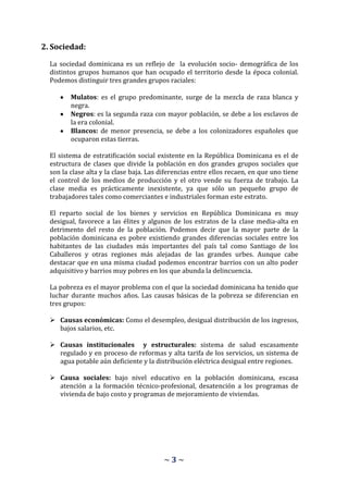 2. Sociedad:

  La sociedad dominicana es un reflejo de la evolución socio- demográfica de los
  distintos grupos humanos que han ocupado el territorio desde la época colonial.
  Podemos distinguir tres grandes grupos raciales:

         Mulatos: es el grupo predominante, surge de la mezcla de raza blanca y
         negra.
         Negros: es la segunda raza con mayor población, se debe a los esclavos de
         la era colonial.
         Blancos: de menor presencia, se debe a los colonizadores españoles que
         ocuparon estas tierras.

  El sistema de estratificación social existente en la República Dominicana es el de
  estructura de clases que divide la población en dos grandes grupos sociales que
  son la clase alta y la clase baja. Las diferencias entre ellos recaen, en que uno tiene
  el control de los medios de producción y el otro vende su fuerza de trabajo. La
  clase media es prácticamente inexistente, ya que sólo un pequeño grupo de
  trabajadores tales como comerciantes e industriales forman este estrato.

  El reparto social de los bienes y servicios en República Dominicana es muy
  desigual, favorece a las élites y algunos de los estratos de la clase media-alta en
  detrimento del resto de la población. Podemos decir que la mayor parte de la
  población dominicana es pobre existiendo grandes diferencias sociales entre los
  habitantes de las ciudades más importantes del país tal como Santiago de los
  Caballeros y otras regiones más alejadas de las grandes urbes. Aunque cabe
  destacar que en una misma ciudad podemos encontrar barrios con un alto poder
  adquisitivo y barrios muy pobres en los que abunda la delincuencia.

  La pobreza es el mayor problema con el que la sociedad dominicana ha tenido que
  luchar durante muchos años. Las causas básicas de la pobreza se diferencian en
  tres grupos:

   Causas económicas: Como el desempleo, desigual distribución de los ingresos,
    bajos salarios, etc.

   Causas institucionales y estructurales: sistema de salud escasamente
    regulado y en proceso de reformas y alta tarifa de los servicios, un sistema de
    agua potable aún deficiente y la distribución eléctrica desigual entre regiones.

   Causa sociales: bajo nivel educativo en la población dominicana, escasa
    atención a la formación técnico-profesional, desatención a los programas de
    vivienda de bajo costo y programas de mejoramiento de viviendas.




                                         ~3~
 