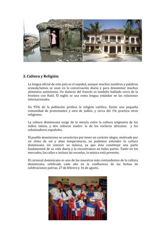 3. Cultura y Religión:

  La lengua oficial de este país es el español, aunque muchos nombres y palabras
  arawak/taínos se usan en la conversación diaria y para denominar muchos
  alimentos autóctonos. Un dialecto del francés es también hablado cerca de la
  frontera con Haití. El inglés se usa como lengua estándar en las relaciones
  internacionales.

  Un 95% de la población profesa la religión católica. Existe una pequeña
  comunidad de protestantes y otra de judíos, y cerca del 1% practica otras
  religiones.

  La cultura dominicana surge de la mezcla entre la cultura originaria de los
  indios taínos, y dos culturas madre: la de los esclavos africanos y los
  colonizadores españoles.

  El pueblo dominicano se caracteriza por tener un carácter alegre, motivado por
  un clima de sol y altas temperaturas, no podemos entender la cultura
  dominicana sin conocer su música, ya que ésta constituye una parte
  fundamental de su vida diaria y la encontramos en todas partes. Tanto en los
  mercados, las calles e incluso las escuelas, la música está presente.

  El carnaval dominicano es una de las muestras más contundentes de la cultura
  dominicana, celebrado cada año en la confluencia de las fechas de
  celebraciones patrias, 27 de febrero y 16 de agosto.




                                   ~4~
 
