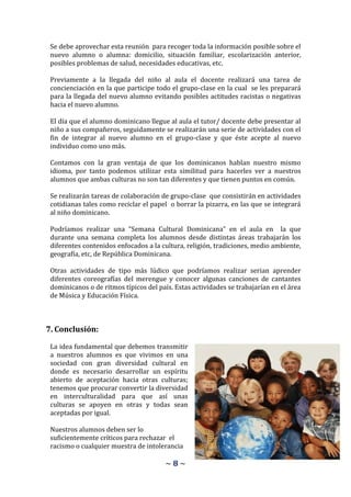Se debe aprovechar esta reunión para recoger toda la información posible sobre el
 nuevo alumno o alumna: domicilio, situación familiar, escolarización anterior,
 posibles problemas de salud, necesidades educativas, etc.

 Previamente a la llegada del niño al aula el docente realizará una tarea de
 concienciación en la que participe todo el grupo-clase en la cual se les preparará
 para la llegada del nuevo alumno evitando posibles actitudes racistas o negativas
 hacia el nuevo alumno.

 El día que el alumno dominicano llegue al aula el tutor/ docente debe presentar al
 niño a sus compañeros, seguidamente se realizarán una serie de actividades con el
 fin de integrar al nuevo alumno en el grupo-clase y que éste acepte al nuevo
 individuo como uno más.

 Contamos con la gran ventaja de que los dominicanos hablan nuestro mismo
 idioma, por tanto podemos utilizar esta similitud para hacerles ver a nuestros
 alumnos que ambas culturas no son tan diferentes y que tienen puntos en común.

 Se realizarán tareas de colaboración de grupo-clase que consistirán en actividades
 cotidianas tales como reciclar el papel o borrar la pizarra, en las que se integrará
 al niño dominicano.

 Podríamos realizar una “Semana Cultural Dominicana” en el aula en la que
 durante una semana completa los alumnos desde distintas áreas trabajarán los
 diferentes contenidos enfocados a la cultura, religión, tradiciones, medio ambiente,
 geografía, etc, de República Dominicana.

 Otras actividades de tipo más lúdico que podríamos realizar serian aprender
 diferentes coreografías del merengue y conocer algunas canciones de cantantes
 dominicanos o de ritmos típicos del país. Estas actividades se trabajarían en el área
 de Música y Educación Física.



7. Conclusión:

 La idea fundamental que debemos transmitir
 a nuestros alumnos es que vivimos en una
 sociedad con gran diversidad cultural en
 donde es necesario desarrollar un espíritu
 abierto de aceptación hacia otras culturas;
 tenemos que procurar convertir la diversidad
 en interculturalidad para que así unas
 culturas se apoyen en otras y todas sean
 aceptadas por igual.

 Nuestros alumnos deben ser lo
 suficientemente críticos para rechazar el
 racismo o cualquier muestra de intolerancia

                                        ~8~
 