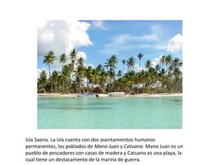Isla Saona. La isla cuenta con dos asentamientos humanos 
permanentes, los poblados de Mano Juan y Catuano. Mano Juan es un 
pueblo de pescadores con casas de madera y Catuano es una playa, la 
cual tiene un destacamento de la marina de guerra.
 