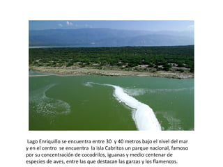 Lago Enriquillo se encuentra entre 30  y 40 metros bajo el nivel del mar 
y en el centro  se encuentra  la isla Cabritos un parque nacional, famoso 
por su concentración de cocodrilos, iguanas y medio centenar de 
especies de aves, entre las que destacan las garzas y los flamencos.
 