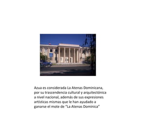 Azua es considerada La Atenas Dominicana, 
por su trascendencia cultural y arquitectónica 
a nivel nacional, además de sus expresiones 
artísticas mismas que le han ayudado a 
ganarse el mote de “La Atenas Dominica”
 