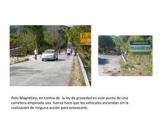 Polo Magnético, en contra de la ley de gravedad en este punto de una
carretera empinada una fuerza hace que los vehículos asciendan sin la
realización de ninguna acción para provocarlo.
 