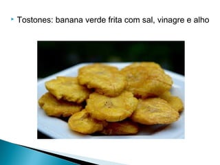  Tostones: banana verde frita com sal, vinagre e alho
 