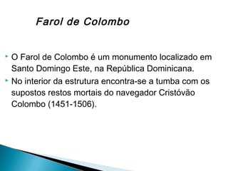  O Farol de Colombo é um monumento localizado em
Santo Domingo Este, na República Dominicana.
 No interior da estrutura encontra-se a tumba com os
supostos restos mortais do navegador Cristóvão
Colombo (1451-1506).
Farol de Colombo
 
