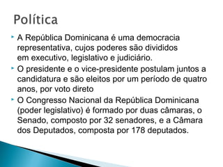  A República Dominicana é uma democracia
representativa, cujos poderes são divididos
em executivo, legislativo e judiciário.
 O presidente e o vice-presidente postulam juntos a
candidatura e são eleitos por um período de quatro
anos, por voto direto
 O Congresso Nacional da República Dominicana
(poder legislativo) é formado por duas câmaras, o
Senado, composto por 32 senadores, e a Câmara
dos Deputados, composta por 178 deputados.
 