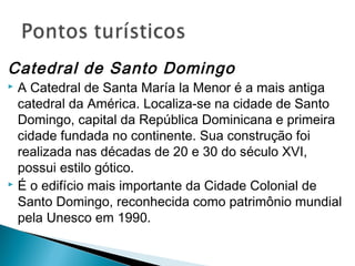 Catedral de Santo Domingo 
 A Catedral de Santa María la Menor é a mais antiga 
catedral da América. Localiza-se na cidade de Santo 
Domingo, capital da República Dominicana e primeira 
cidade fundada no continente. Sua construção foi 
realizada nas décadas de 20 e 30 do século XVI, 
possui estilo gótico. 
 É o edifício mais importante da Cidade Colonial de 
Santo Domingo, reconhecida como patrimônio mundial 
pela Unesco em 1990. 
 