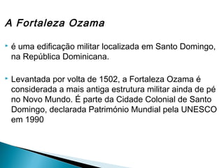 A Fortaleza Ozama 
 é uma edificação militar localizada em Santo Domingo, 
na República Dominicana. 
 Levantada por volta de 1502, a Fortaleza Ozama é 
considerada a mais antiga estrutura militar ainda de pé 
no Novo Mundo. É parte da Cidade Colonial de Santo 
Domingo, declarada Património Mundial pela UNESCO 
em 1990 
 