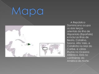 A República
Dominicana ocupa
os dois terços
orientais da ilha de
Hispaniola (Española)
e inclui as ilhas de
Beata, Catalina,
Saona, Alto Velo, e
Catalinita no Mar do
Caribe, e várias
ilhotas no Oceano
Atlântico. Está no
continente da
América do Norte.
 
